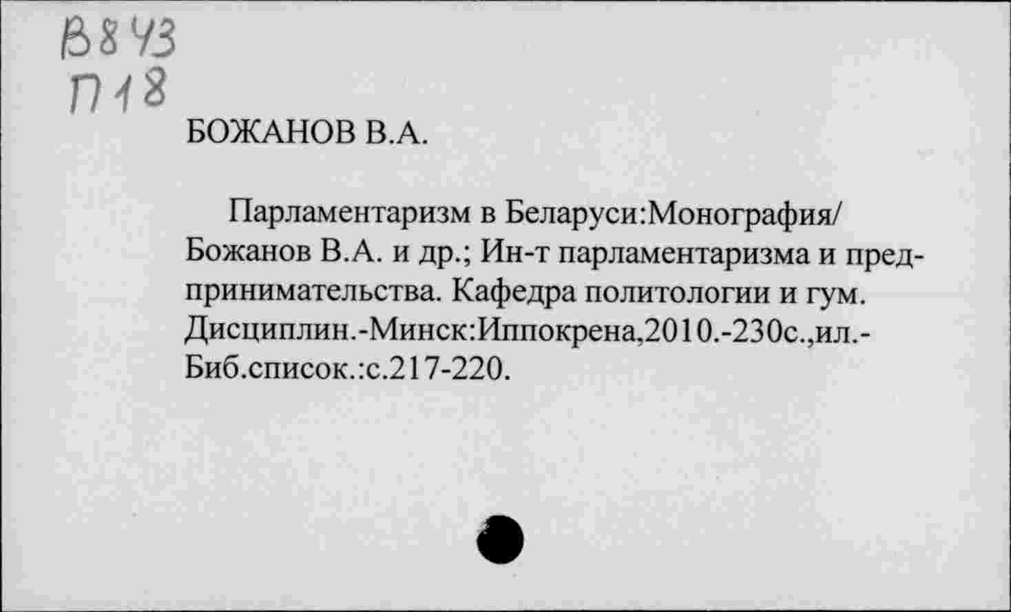 ﻿&8 УЗ
П-/3
БОЖАНОВ В.А.
Парламентаризм в Беларуси Монография/ Божанов В.А. и др.; Ин-т парламентаризма и предпринимательства. Кафедра политологии и гум. Дисциплин.-Минск:Иппокрена,2010.-230с., ил. -Биб.список. :с.217-220.